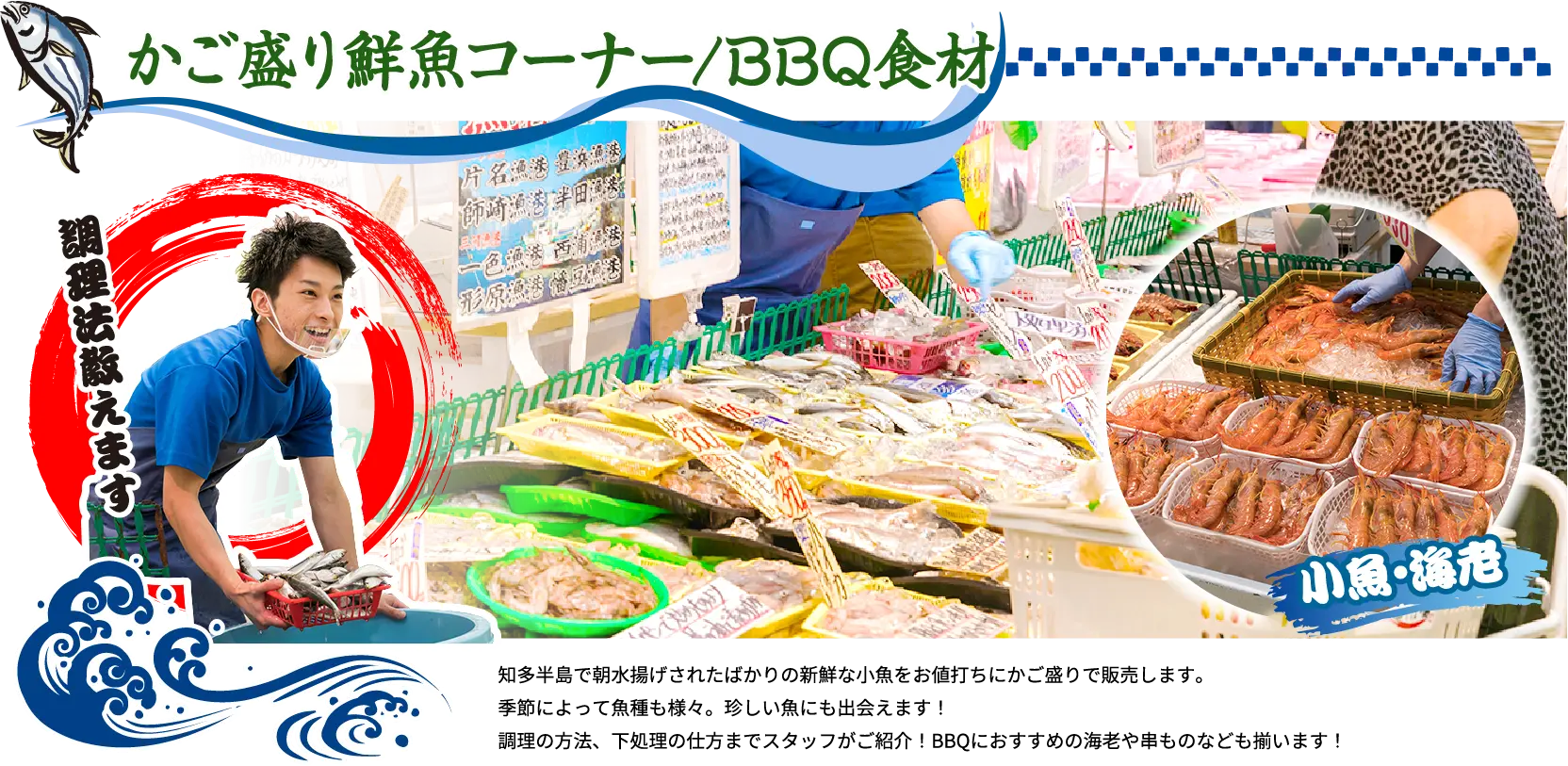 かご盛り鮮魚コーナー/BBQ食材 調理法教えます 知多半島で朝水揚げされたばかりの新鮮な小魚をお値打ちにかご盛りで販売します。季節によって魚種も様々。珍しい魚にも出会えます！調理の方法、下処理の仕方までスタッフがご紹介！BBQにおすすめの海老や串ものなども揃います！