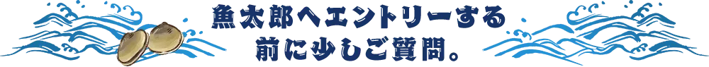 魚太郎へエントリーする前に少しご質問。