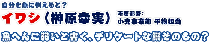 イワシ（榊原幸実）所属部署：小売事業部 干物担当 魚へんに弱いと書く、デリケートな鰯そのもの？