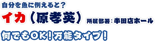 イカ（原孝英） 所属部署：半田店ホール 何でもOK！万能タイプ！