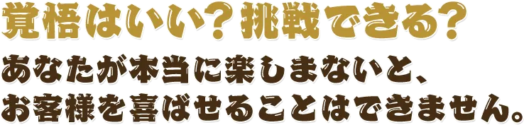 覚悟はいい？挑戦できる？あなたが本当に楽しまないと、お客様を喜ばせることはできません。