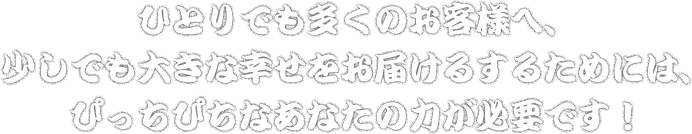 ひとりでも多くのお客様へ、少しでも大きな幸せをお届けるするためには、ぴっちぴちなあなたの力が必要です！