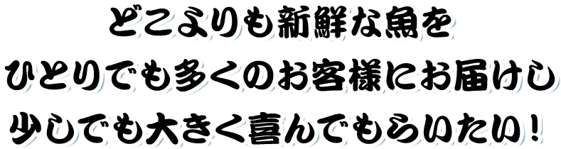 どこよりも新鮮な魚をひとりでも多くのお客様にお届けし少しでも大きく喜んでもらいたい！