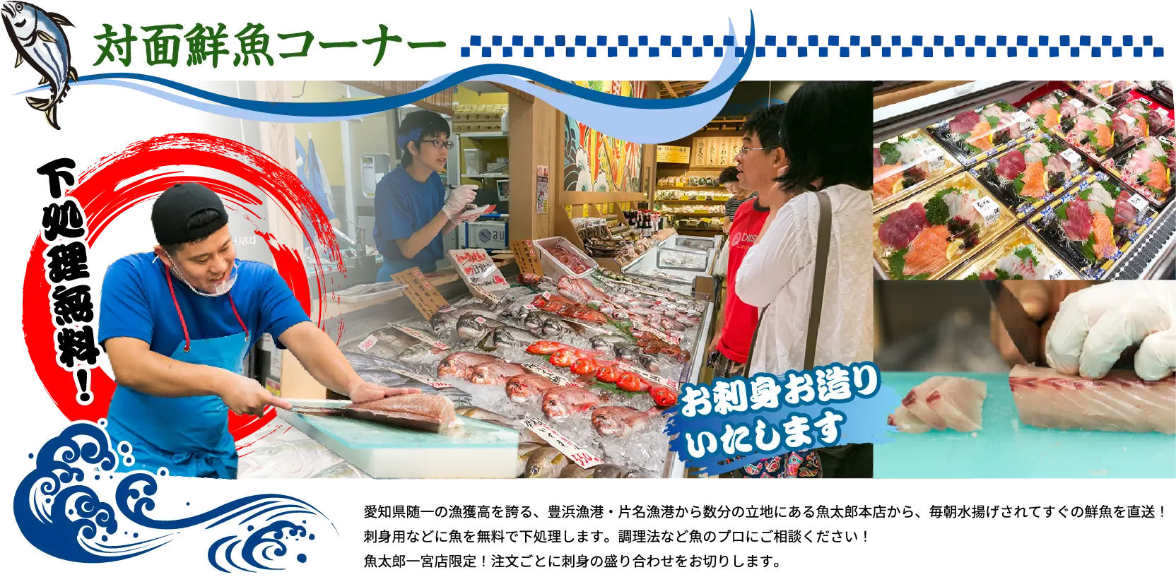 対面鮮魚コーナー 下処理無料！ 愛知県随一の漁獲高を誇る、豊浜漁港・片名漁港から数分の立地にある魚太郎本店から、毎朝水揚げされてすぐの鮮魚を直送！刺身用などに魚を無料で下処理します。調理法など魚のプロにご相談ください！魚太郎一宮店限定！注文ごとに刺身の盛り合わせをお切りします。