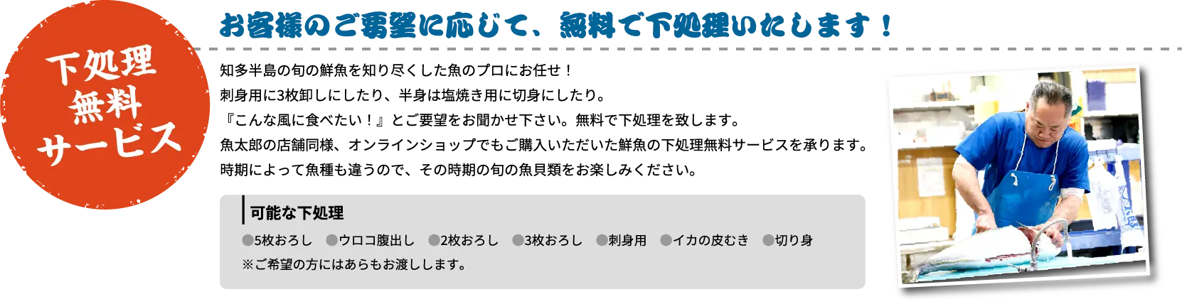 下処理無料サービス お客様のご要望に応じて、無料で下処理いたします！ 知多半島の旬の鮮魚を知り尽くした魚のプロにお任せ！刺身用に3枚卸しにしたり、半身は塩焼き用に切身にしたり。『こんな風に食べたい！』とご要望をお聞かせ下さい。無料で下処理を致します。魚太郎の店舗同様、オンラインショップでもご購入いただいた鮮魚の下処理無料サービスを承ります。時期によって魚種も違うので、その時期の旬の魚貝類をお楽しみください。