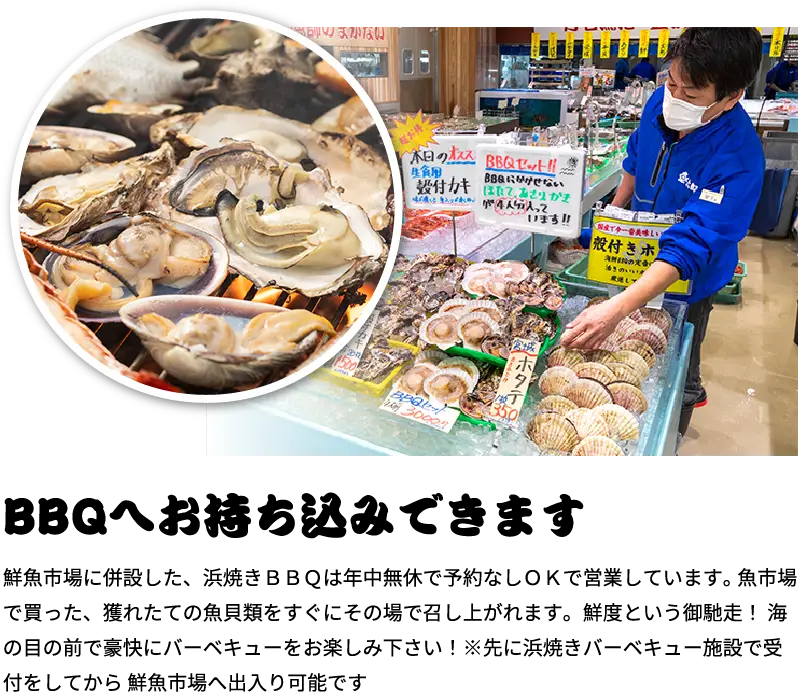 BBQへお持ち込みできます！鮮魚市場に併設した、浜焼きＢＢＱは年中無休で予約なしＯＫで営業しています。 魚市場で買った、獲れたての魚貝類をすぐにその場で召し上がれます。鮮度という御馳走！ 海の目の前で豪快にバーベキューをお楽しみ下さい！※先に浜焼きバーベキュー施設で受付をしてから 鮮魚市場へ出入り可能です