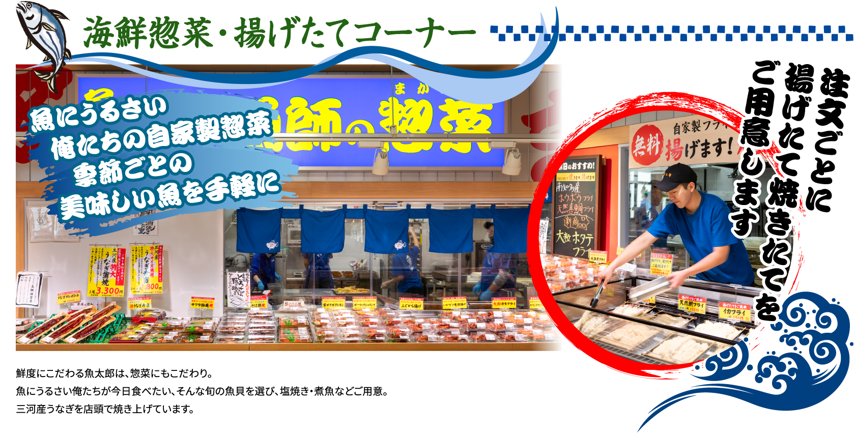 魚屋の惣菜コーナー 鮮度にこだわる魚太郎は、惣菜にもこだわり。魚にうるさい俺たちが今日食べたい、そんな旬の魚貝を選び、塩焼き・煮魚などご用意。 三河産うなぎを店頭で焼き上げています。