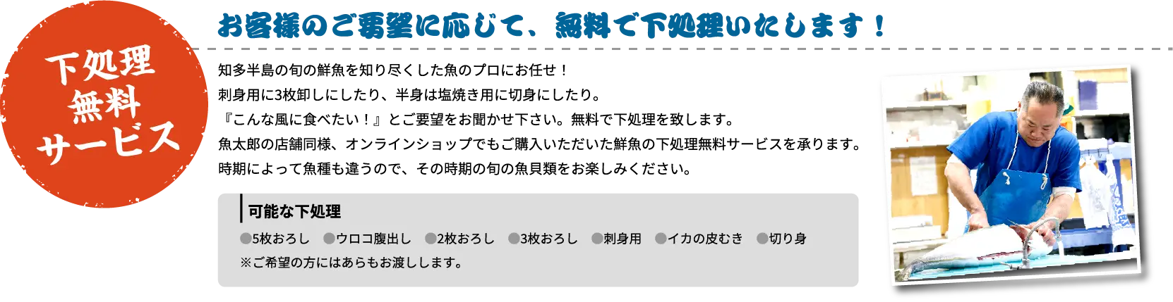 下処理無料サービス お客様のご要望に応じて、無料で下処理いたします！ 知多半島の旬の鮮魚を知り尽くした魚のプロにお任せ！刺身用に3枚卸しにしたり、半身は塩焼き用に切身にしたり。『こんな風に食べたい！』とご要望をお聞かせ下さい。無料で下処理を致します。魚太郎の店舗同様、オンラインショップでもご購入いただいた鮮魚の下処理無料サービスを承ります。時期によって魚種も違うので、その時期の旬の魚貝類をお楽しみください。