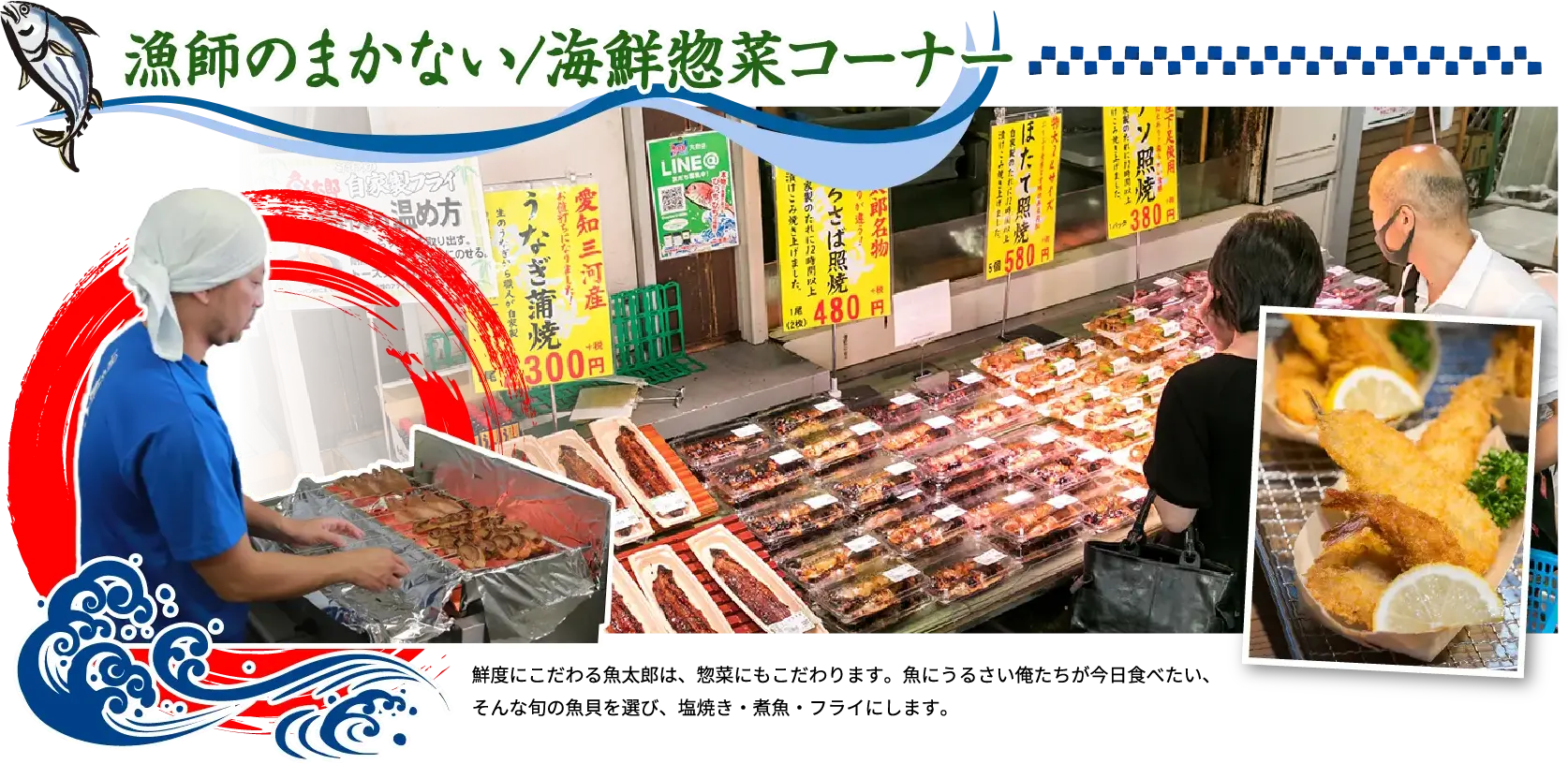 漁師のまかない/海鮮惣菜コーナー 鮮度にこだわる魚太郎は、惣菜にもこだわります。魚にうるさい俺たちが今日食べたい、そんな旬の魚貝を選び、塩焼き・煮魚・フライにします。