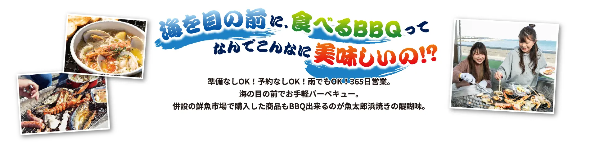 海を目の前に、食べるBBQってなんでこんなに美味しいの！？準備なしOK！予約なしOK！雨でもOK！365日営業。海の目の前でお手軽バーベキュー。併設の鮮魚市場で購入した商品もBBQ出来るのが魚太郎浜焼きの醍醐味。