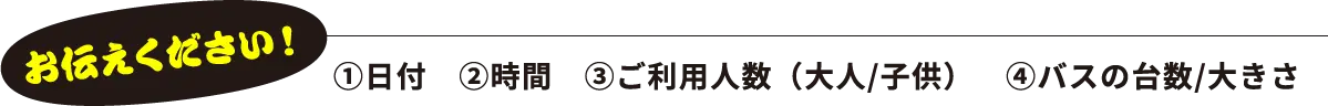 お伝えください！①日付 ②時間 ③ご利用人数（大人/子供） ④バスの台数/大きさ